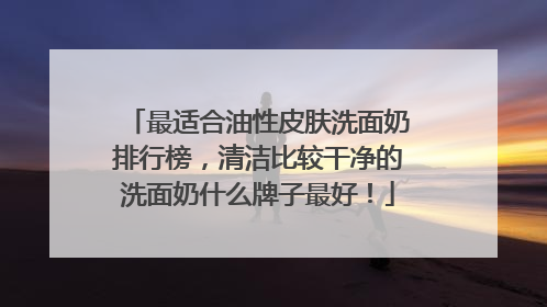 最适合油性皮肤洗面奶排行榜，清洁比较干净的洗面奶什么牌子最好！