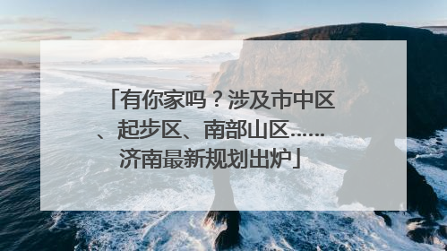 有你家吗？涉及市中区、起步区、南部山区……济南最新规划出炉