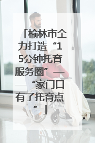 榆林市全力打造“15分钟托育服务圈”——“家门口有了托育点”
