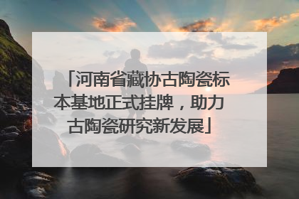 河南省藏协古陶瓷标本基地正式挂牌，助力古陶瓷研究新发展