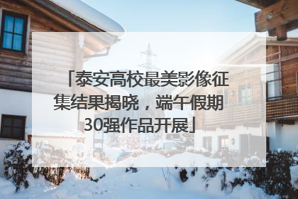 泰安高校最美影像征集结果揭晓，端午假期30强作品开展