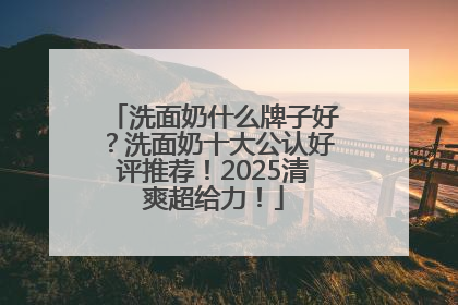 洗面奶什么牌子好？洗面奶十大公认好评推荐！2025清爽超给力！