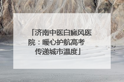 济南中医白癜风医院：暖心护航高考 传递城市温度