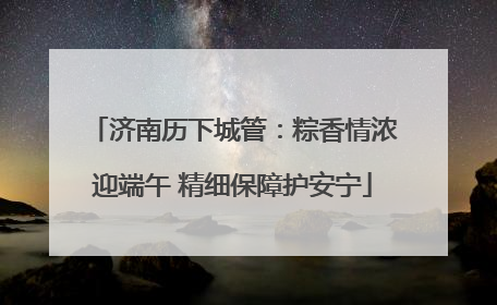 济南历下城管：粽香情浓迎端午 精细保障护安宁