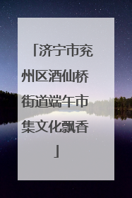 济宁市兖州区酒仙桥街道端午市集文化飘香