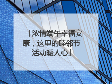 浓情端午幸福安康，这里的睦邻节活动暖人心