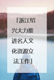 浙江绍兴大力推进名人文化资源立法工作