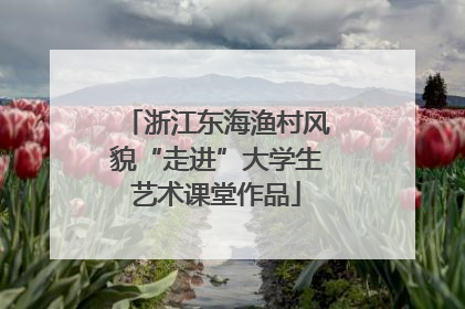 浙江东海渔村风貌“走进”大学生艺术课堂作品