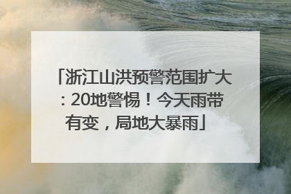 浙江山洪预警范围扩大：20地警惕！今天雨带有变，局地大暴雨