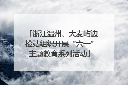 浙江温州、大麦屿边检站组织开展“六一”主题教育系列活动