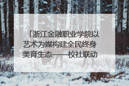 浙江金融职业学院以艺术为媒构建全民终身美育生态——校社联动共谱美育新篇章