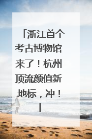 浙江首个考古博物馆来了！杭州顶流颜值新地标，冲！