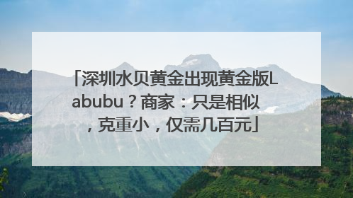 深圳水贝黄金出现黄金版Labubu？商家：只是相似，克重小，仅需几百元