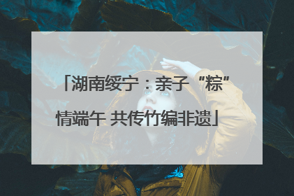 湖南绥宁：亲子“粽”情端午 共传竹编非遗
