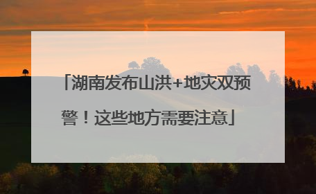 湖南发布山洪+地灾双预警！这些地方需要注意