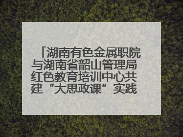 湖南有色金属职院与湖南省韶山管理局红色教育培训中心共建“大思政课”实践教学基地