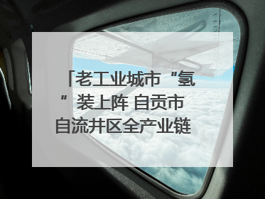 老工业城市“氢”装上阵 自贡市自流井区全产业链冲刺氢能装备制造新高地｜美好生活有“盐”味