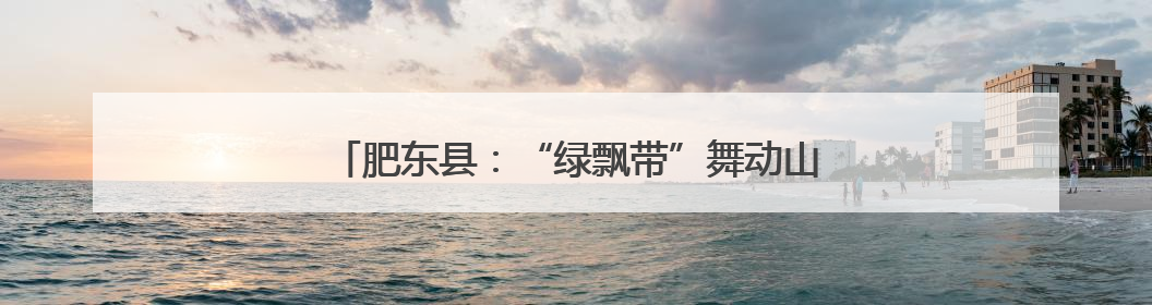 肥东县：“绿飘带”舞动山水间 风景线铺就共富路