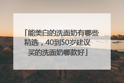 能美白的洗面奶有哪些精选，40到50岁建议买的洗面奶哪款好