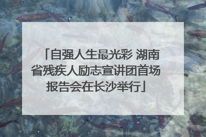 自强人生最光彩 湖南省残疾人励志宣讲团首场报告会在长沙举行