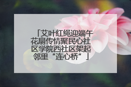 艾叶红绳迎端午花扇传情聚民心社区学院西社区架起邻里“连心桥”