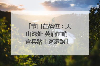 节日在战位：天山深处 英沿前哨官兵踏上巡逻路