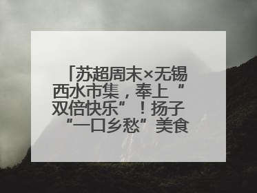 苏超周末×无锡西水市集，奉上“双倍快乐”！扬子“一口乡愁”美食别错过