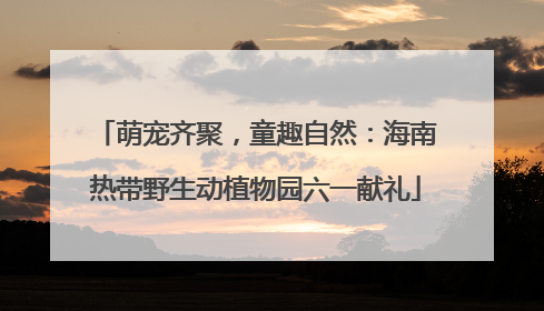 萌宠齐聚，童趣自然：海南热带野生动植物园六一献礼
