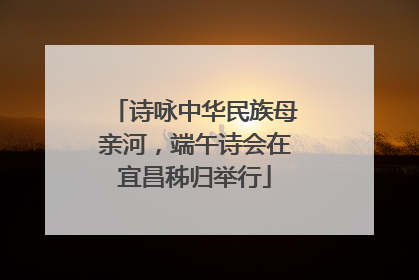 诗咏中华民族母亲河，端午诗会在宜昌秭归举行