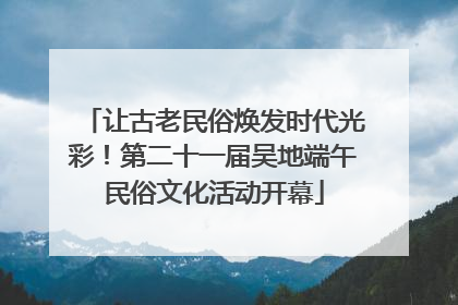 让古老民俗焕发时代光彩！第二十一届吴地端午民俗文化活动开幕