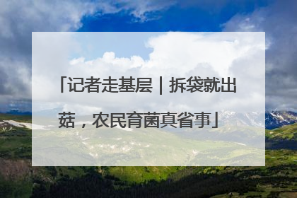 记者走基层｜拆袋就出菇，农民育菌真省事