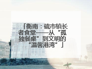衡南：硫市镇长者食堂——从“孤独餐桌”到文明的“温馨港湾”