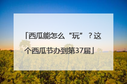 西瓜能怎么“玩”？这个西瓜节办到第37届
