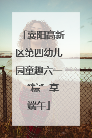 襄阳高新区第四幼儿园童趣六一 “粽”享端午