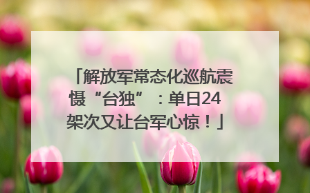 解放军常态化巡航震慑“台独”：单日24架次又让台军心惊！