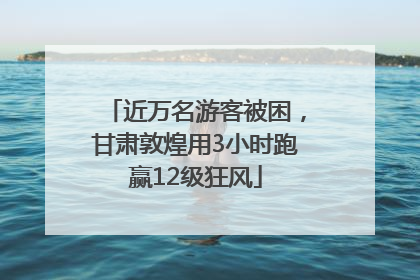 近万名游客被困，甘肃敦煌用3小时跑赢12级狂风