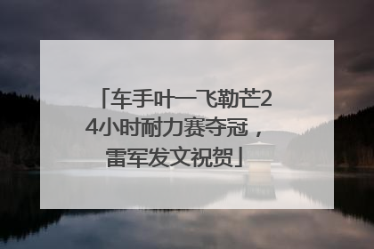 车手叶一飞勒芒24小时耐力赛夺冠，雷军发文祝贺