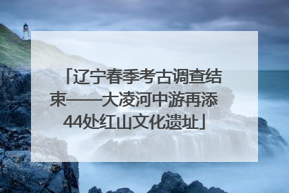 辽宁春季考古调查结束——大凌河中游再添44处红山文化遗址