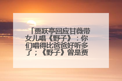 贾跃亭回应甘薇带女儿唱《野子》：你们唱得比爸爸好听多了；《野子》曾是贾跃亭“代表作”