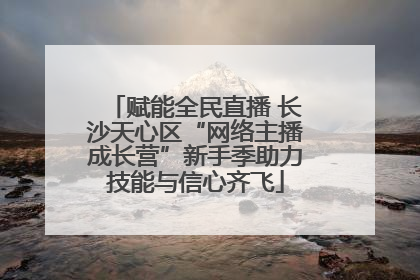 赋能全民直播 长沙天心区“网络主播成长营”新手季助力技能与信心齐飞