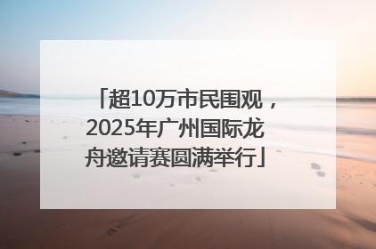 超10万市民围观，2025年广州国际龙舟邀请赛圆满举行