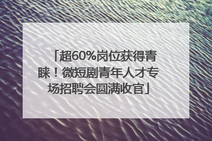 超60%岗位获得青睐！微短剧青年人才专场招聘会圆满收官