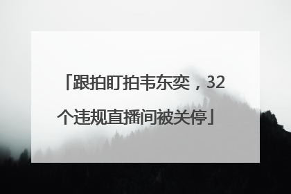 跟拍盯拍韦东奕，32个违规直播间被关停