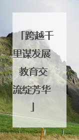 跨越千里谋发展 教育交流绽芳华