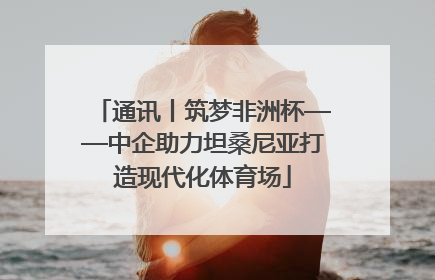 通讯丨筑梦非洲杯——中企助力坦桑尼亚打造现代化体育场