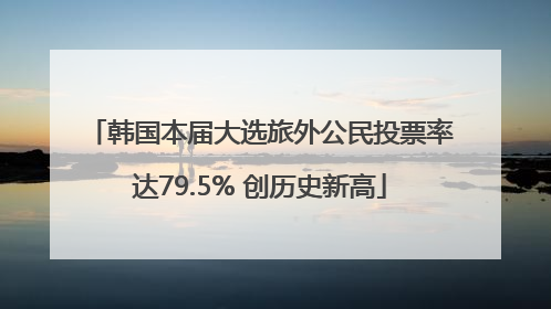 韩国本届大选旅外公民投票率达79.5% 创历史新高