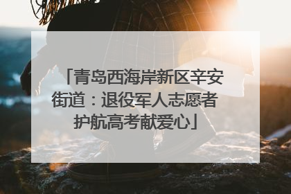 青岛西海岸新区辛安街道：退役军人志愿者护航高考献爱心