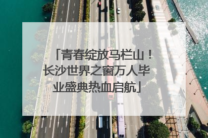 青春绽放马栏山！长沙世界之窗万人毕业盛典热血启航