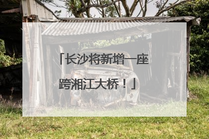 长沙将新增一座跨湘江大桥！