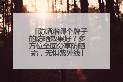 防晒霜哪个牌子的防晒效果好？多方位全面分享防晒霜，无惧紫外线